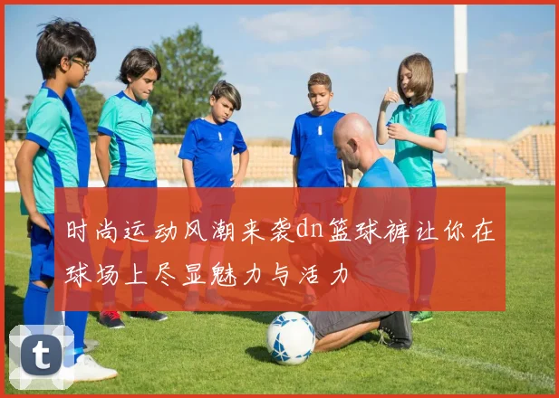 时尚运动风潮来袭dn篮球裤让你在球场上尽显魅力与活力