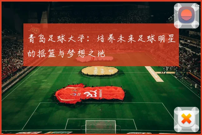 青岛足球大学：培养未来足球明星的摇篮与梦想之地