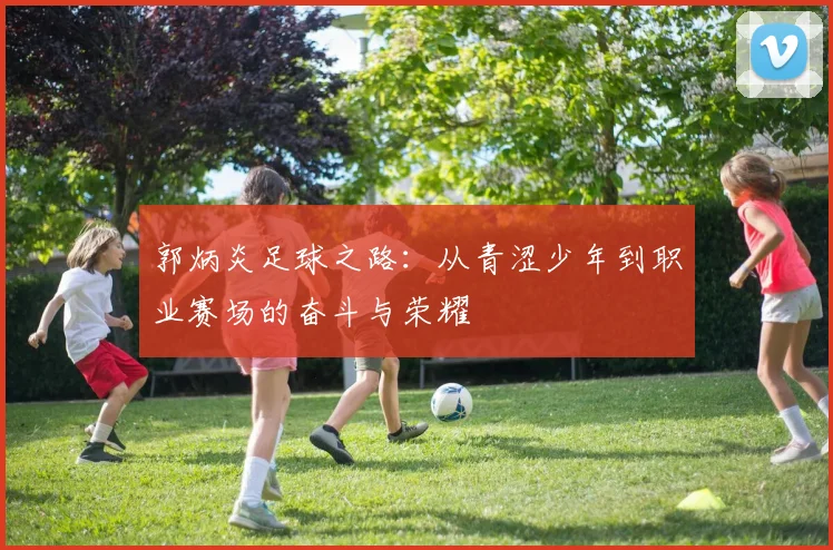 郭炳炎足球之路：从青涩少年到职业赛场的奋斗与荣耀