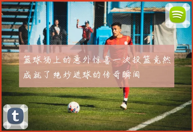 篮球场上的意外惊喜一次投篮竟然成就了绝妙进球的传奇瞬间