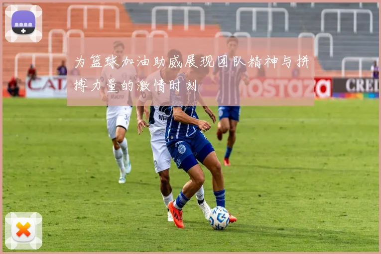 为篮球加油助威展现团队精神与拼搏力量的激情时刻