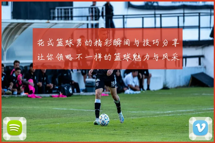 花式篮球男的精彩瞬间与技巧分享让你领略不一样的篮球魅力与风采