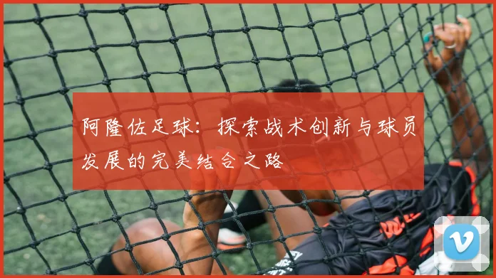 阿隆佐足球：探索战术创新与球员发展的完美结合之路