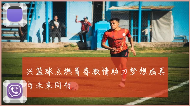 兴篮球点燃青春激情助力梦想成真与未来同行