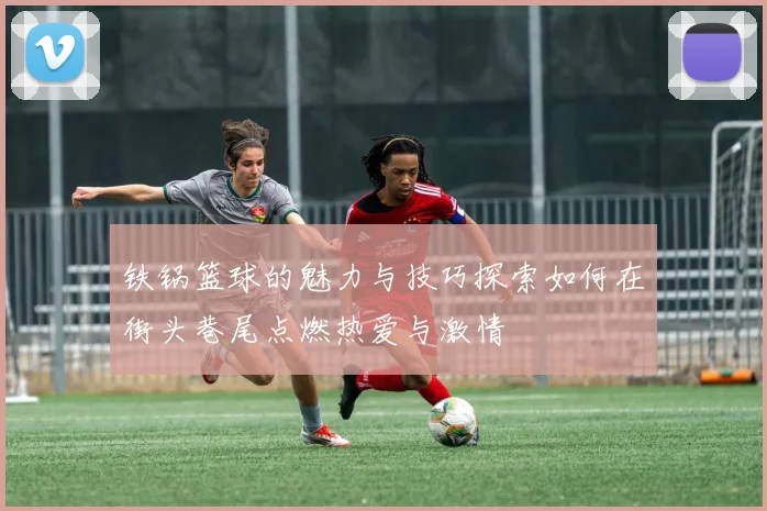 铁锅篮球的魅力与技巧探索如何在街头巷尾点燃热爱与激情