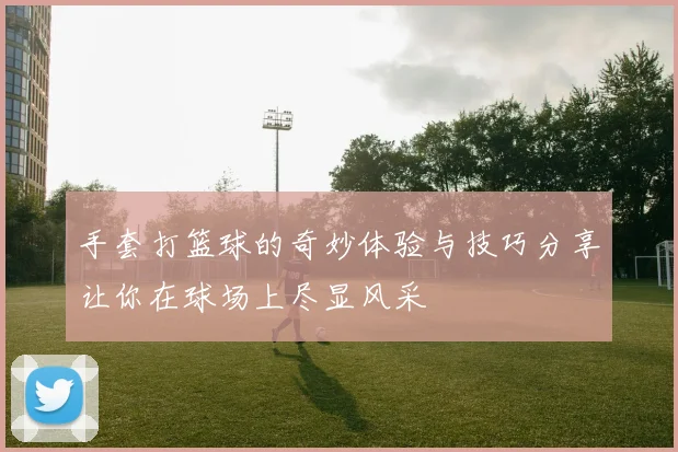 手套打篮球的奇妙体验与技巧分享让你在球场上尽显风采